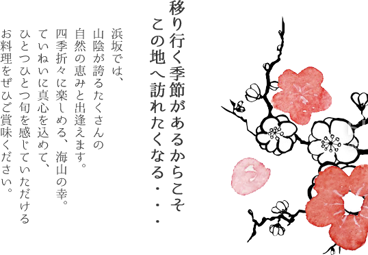 移り行く季節があるからこそ、この地へ訪れたくなる・・・
          浜坂では、山陰が誇るたくさんの自然の恵みと出逢えます。四季折々に楽しめる、海山の幸。ていねいに真心を込めて、ひとつひとつ旬を感じていただけるお料理をぜひご賞味ください。